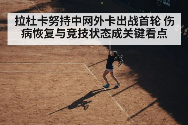 拉杜卡努持中网外卡出战首轮 伤病恢复与竞技状态成关键看点（kaiyun）